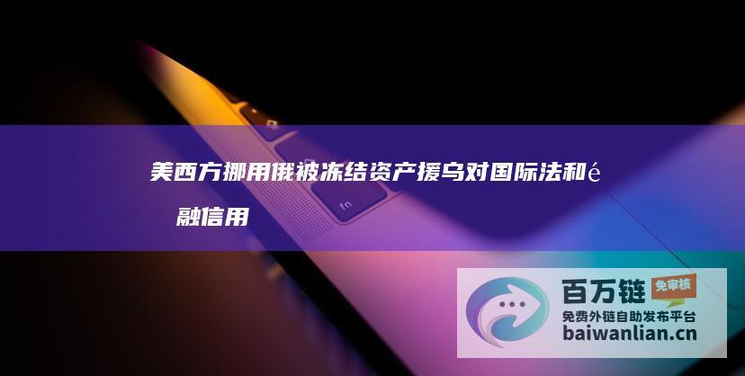 美西方挪用俄被冻结资产援乌对国际法和金融信用带来的挑战 专家分析 (美西方挪用俄被冻结资产援乌)