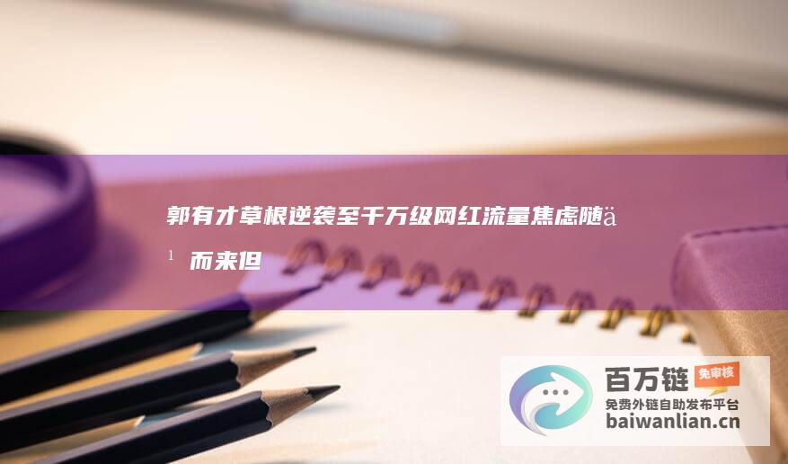 郭有才草根逆袭至千万级网红 流量焦虑随之而来 但直播在线人数跌至十几万 2024未完待续 (郭有才草根逆袭)